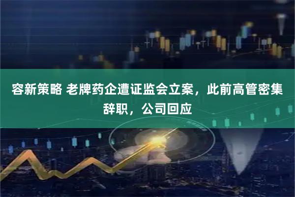 容新策略 老牌药企遭证监会立案，此前高管密集辞职，公司回应
