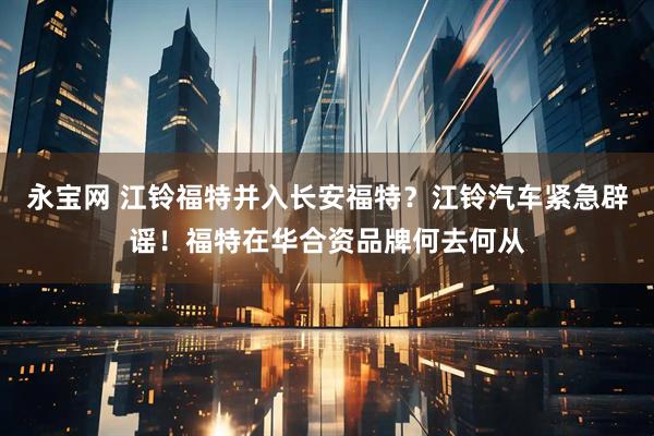 永宝网 江铃福特并入长安福特？江铃汽车紧急辟谣！福特在华合资品牌何去何从