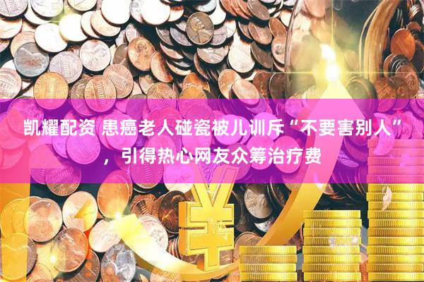 凯耀配资 患癌老人碰瓷被儿训斥“不要害别人”，引得热心网友众筹治疗费