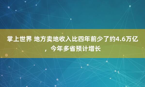 掌上世界 地方卖地收入比四年前少了约4.6万亿，今年多省预计增长