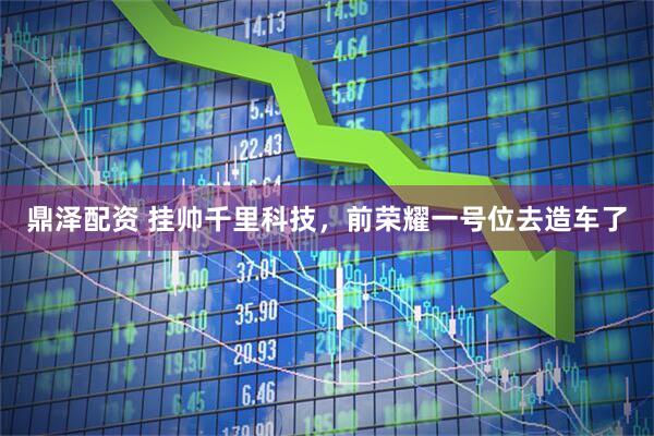 鼎泽配资 挂帅千里科技，前荣耀一号位去造车了