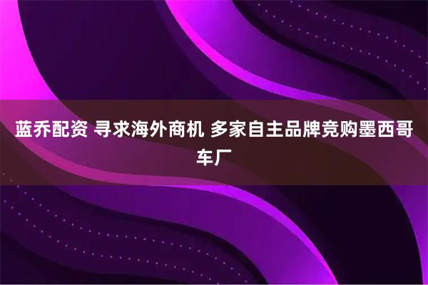 蓝乔配资 寻求海外商机 多家自主品牌竞购墨西哥车厂