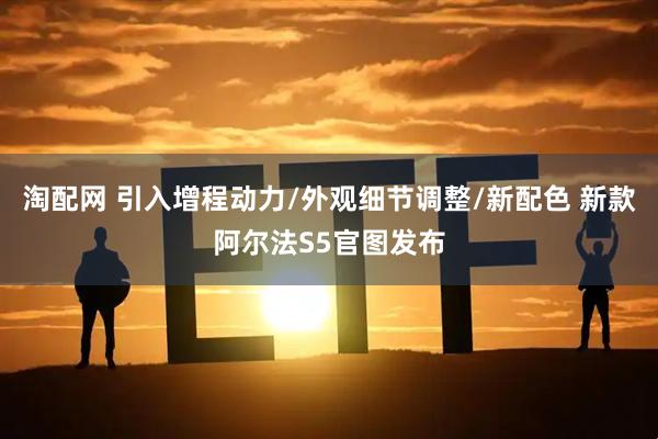 淘配网 引入增程动力/外观细节调整/新配色 新款阿尔法S5官图发布