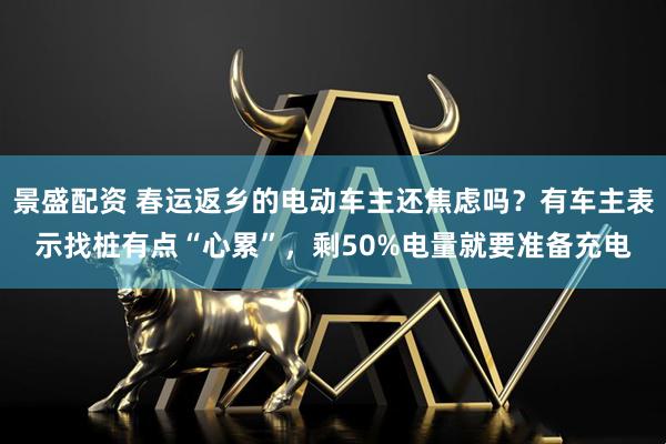 景盛配资 春运返乡的电动车主还焦虑吗？有车主表示找桩有点“心累”，剩50%电量就要准备充电
