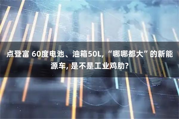 点登富 60度电池、油箱50L, “哪哪都大”的新能源车, 是不是工业鸡肋?