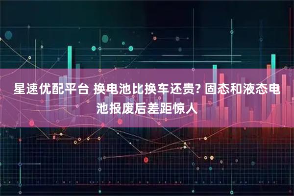 星速优配平台 换电池比换车还贵? 固态和液态电池报废后差距惊人