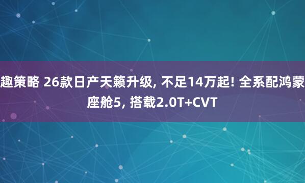 趣策略 26款日产天籁升级, 不足14万起! 全系配鸿蒙座舱5, 搭载2.0T+CVT
