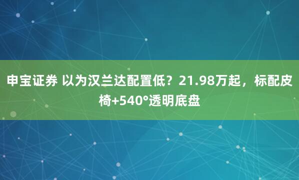 申宝证券 以为汉兰达配置低？21.98万起，标配皮椅+540°透明底盘