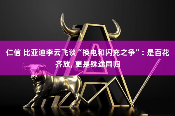 仁信 比亚迪李云飞谈“换电和闪充之争”: 是百花齐放, 更是殊途同归