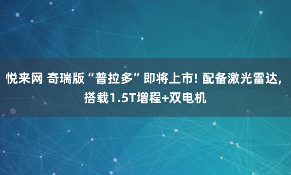 悦来网 奇瑞版“普拉多”即将上市! 配备激光雷达, 搭载1.5T增程+双电机