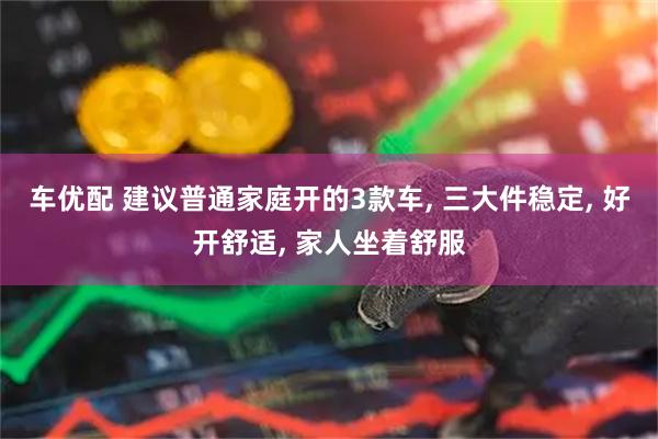 车优配 建议普通家庭开的3款车, 三大件稳定, 好开舒适, 家人坐着舒服