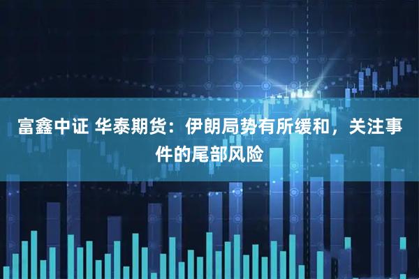 富鑫中证 华泰期货：伊朗局势有所缓和，关注事件的尾部风险