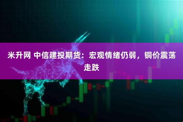 米升网 中信建投期货：宏观情绪仍弱，铜价震荡走跌