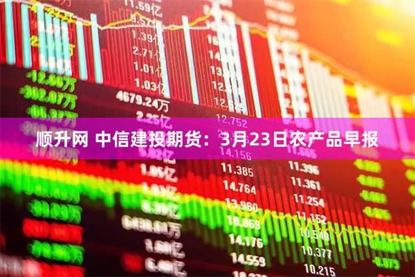 顺升网 中信建投期货：3月23日农产品早报