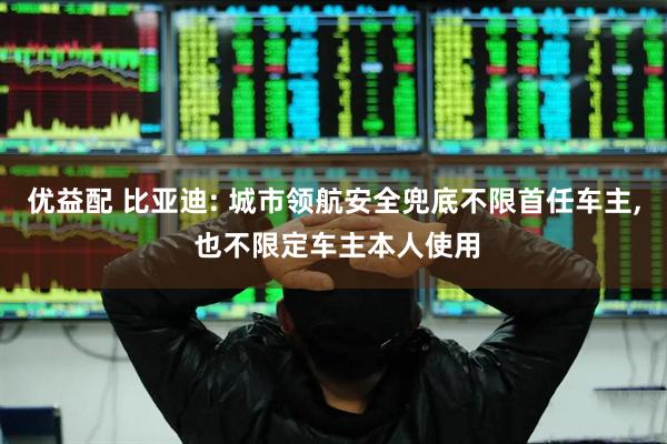 优益配 比亚迪: 城市领航安全兜底不限首任车主, 也不限定车主本人使用