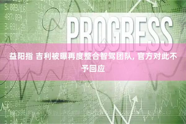 益阳指 吉利被曝再度整合智驾团队, 官方对此不予回应