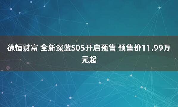 德恒财富 全新深蓝S05开启预售 预售价11.99万元起